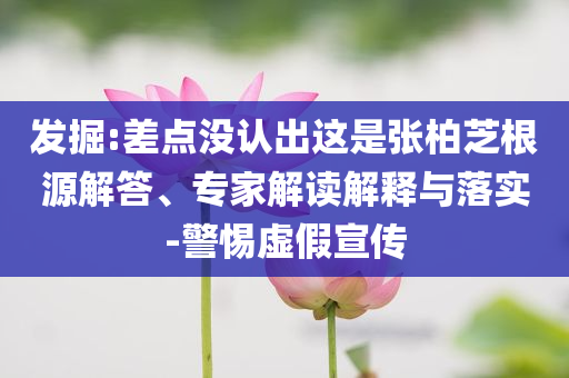 發(fā)掘:差點沒認出這是張柏芝根源解答、專家解讀解釋與落實-警惕虛假宣傳