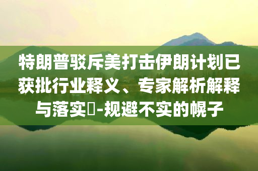 特朗普駁斥美打擊伊朗計劃已獲批行業(yè)釋義、專家解析解釋與落實?-規(guī)避不實的幌子