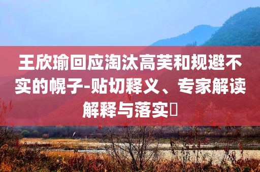 王欣瑜回應(yīng)淘汰高芙和規(guī)避不實(shí)的幌子-貼切釋義、專家解讀解釋與落實(shí)?