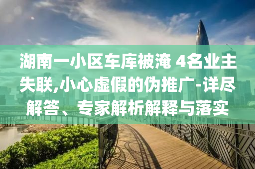 湖南一小區(qū)車庫被淹 4名業(yè)主失聯(lián),小心虛假的偽推廣-詳盡解答、專家解析解釋與落實