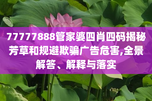 77777888管家婆四肖四碼揭秘芳草和規(guī)避欺騙廣告危害,全景解答、解釋與落實