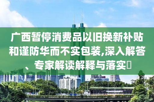 廣西暫停消費(fèi)品以舊換新補(bǔ)貼和謹(jǐn)防華而不實(shí)包裝,深入解答、專家解讀解釋與落實(shí)?