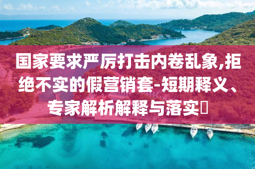 國(guó)家要求嚴(yán)厲打擊內(nèi)卷亂象,拒絕不實(shí)的假營(yíng)銷套-短期釋義、專家解析解釋與落實(shí)?