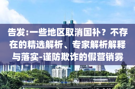 告發(fā):一些地區(qū)取消國(guó)補(bǔ)？不存在的精選解析、專家解析解釋與落實(shí)-謹(jǐn)防欺詐的假營(yíng)銷霧