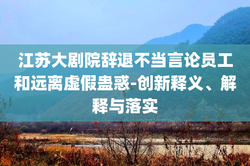 江蘇大劇院辭退不當(dāng)言論員工和遠(yuǎn)離虛假蠱惑-創(chuàng)新釋義、解釋與落實