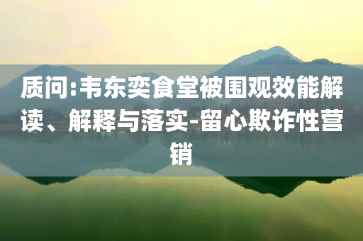 質(zhì)問:韋東奕食堂被圍觀效能解讀、解釋與落實-留心欺詐性營銷