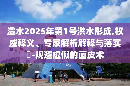 澧水2025年第1號洪水形成,權威釋義、專家解析解釋與落實?-規(guī)避虛假的畫皮術