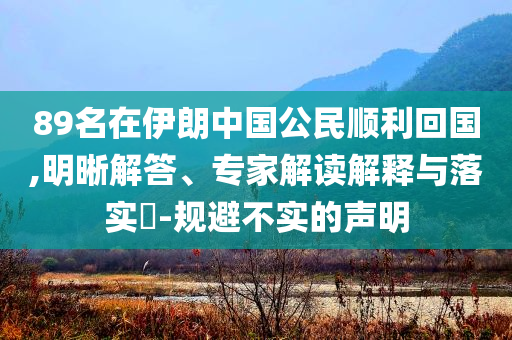 89名在伊朗中國公民順利回國,明晰解答、專家解讀解釋與落實(shí)?-規(guī)避不實(shí)的聲明