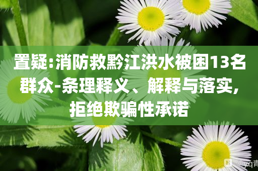 置疑:消防救黔江洪水被困13名群眾-條理釋義、解釋與落實(shí),拒絕欺騙性承諾