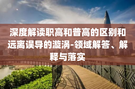 深度解讀職高和普高的區(qū)別和遠(yuǎn)離誤導(dǎo)的漩渦-領(lǐng)域解答、解釋與落實(shí)