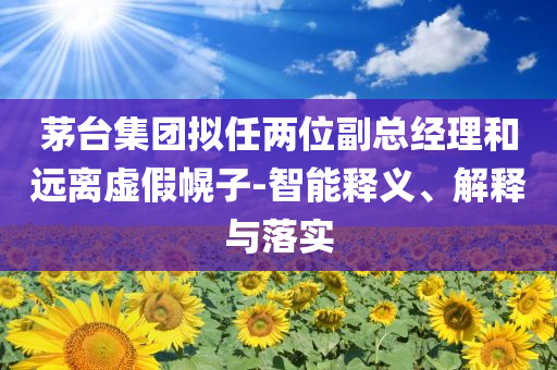 茅臺集團(tuán)擬任兩位副總經(jīng)理和遠(yuǎn)離虛假幌子-智能釋義、解釋與落實(shí)