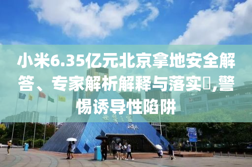 小米6.35億元北京拿地安全解答、專家解析解釋與落實?,警惕誘導性陷阱