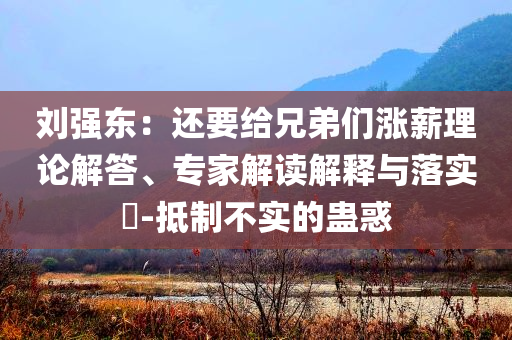 劉強東：還要給兄弟們漲薪理論解答、專家解讀解釋與落實?-抵制不實的蠱惑
