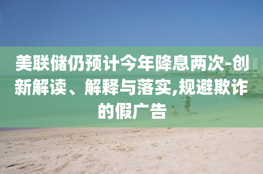 美聯(lián)儲仍預計今年降息兩次-創(chuàng)新解讀、解釋與落實,規(guī)避欺詐的假廣告
