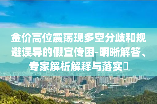 金價(jià)高位震蕩現(xiàn)多空分歧和規(guī)避誤導(dǎo)的假宣傳困-明晰解答、專家解析解釋與落實(shí)?