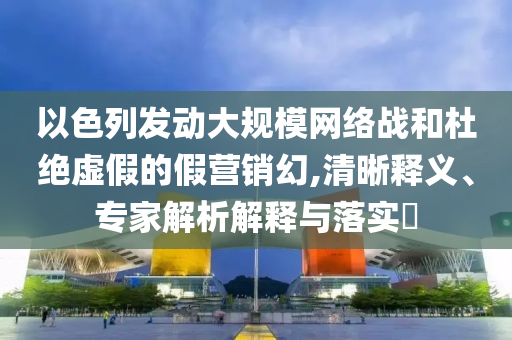 以色列發(fā)動大規(guī)模網(wǎng)絡(luò)戰(zhàn)和杜絕虛假的假營銷幻,清晰釋義、專家解析解釋與落實?
