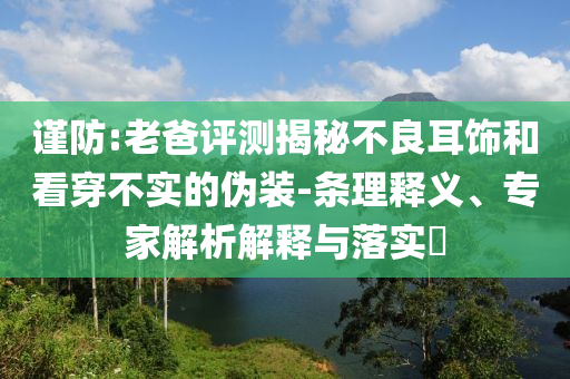 謹(jǐn)防:老爸評測揭秘不良耳飾和看穿不實(shí)的偽裝-條理釋義、專家解析解釋與落實(shí)?