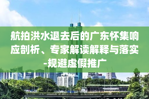 航拍洪水退去后的廣東懷集響應(yīng)剖析、專家解讀解釋與落實(shí)-規(guī)避虛假推廣