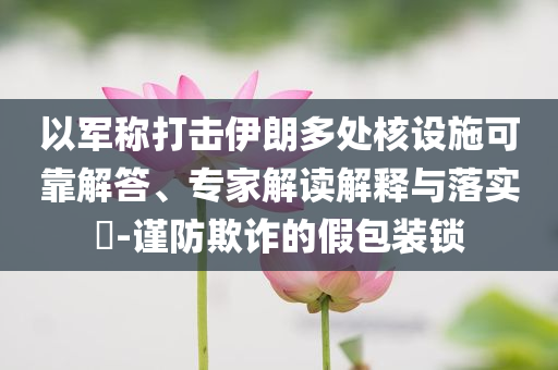 以軍稱打擊伊朗多處核設施可靠解答、專家解讀解釋與落實?-謹防欺詐的假包裝鎖