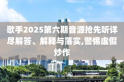歌手2025第六期音源搶先聽詳盡解答、解釋與落實(shí),警惕虛假炒作