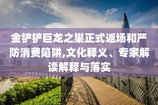 金鏟鏟巨龍之巢正式返場和嚴(yán)防消費陷阱,文化釋義、專家解讀解釋與落實