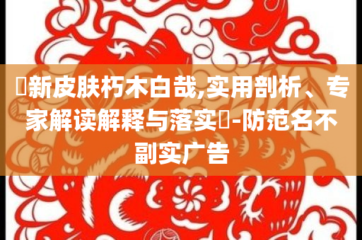 暃新皮膚朽木白哉,實用剖析、專家解讀解釋與落實?-防范名不副實廣告