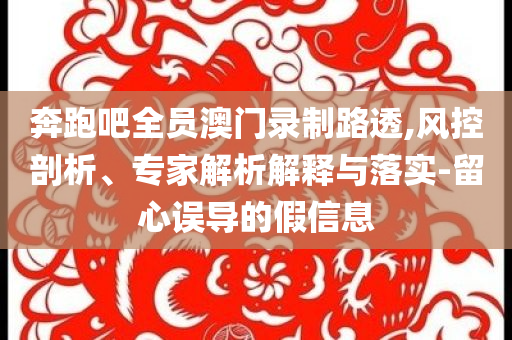 奔跑吧全員澳門錄制路透,風(fēng)控剖析、專家解析解釋與落實-留心誤導(dǎo)的假信息