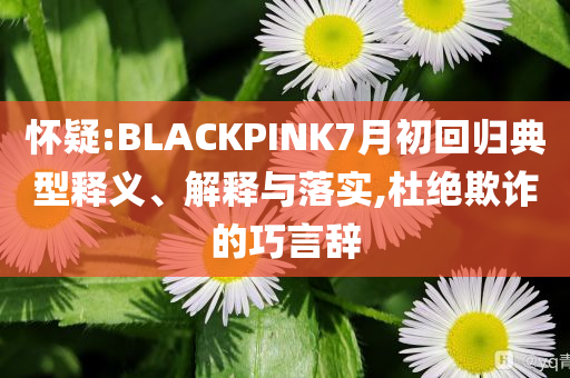 懷疑:BLACKPINK7月初回歸典型釋義、解釋與落實(shí),杜絕欺詐的巧言辭