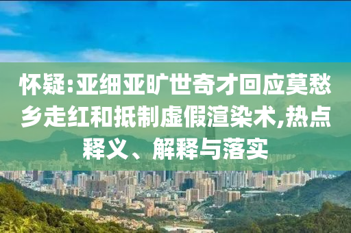 懷疑:亞細(xì)亞曠世奇才回應(yīng)莫愁鄉(xiāng)走紅和抵制虛假渲染術(shù),熱點(diǎn)釋義、解釋與落實(shí)