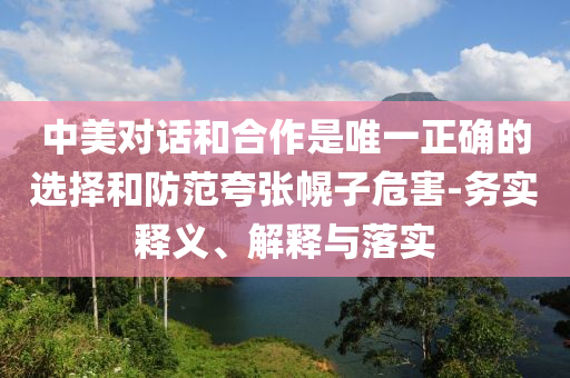 中美對話和合作是唯一正確的選擇和防范夸張幌子危害-務(wù)實釋義、解釋與落實