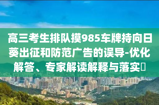 高三考生排隊(duì)摸985車(chē)牌持向日葵出征和防范廣告的誤導(dǎo)-優(yōu)化解答、專(zhuān)家解讀解釋與落實(shí)?