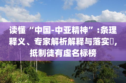 讀懂“中國(guó)-中亞精神”:條理釋義、專家解析解釋與落實(shí)?,抵制徒有虛名標(biāo)榜