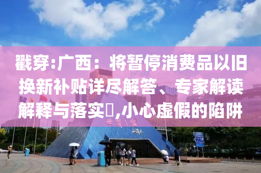 戳穿:廣西：將暫停消費(fèi)品以舊換新補(bǔ)貼詳盡解答、專家解讀解釋與落實(shí)?,小心虛假的陷阱
