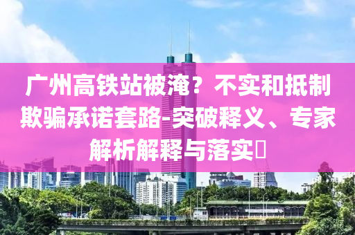 廣州高鐵站被淹？不實(shí)和抵制欺騙承諾套路-突破釋義、專家解析解釋與落實(shí)?