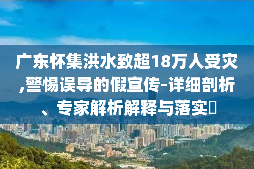 廣東懷集洪水致超18萬人受災(zāi),警惕誤導(dǎo)的假宣傳-詳細(xì)剖析、專家解析解釋與落實(shí)?