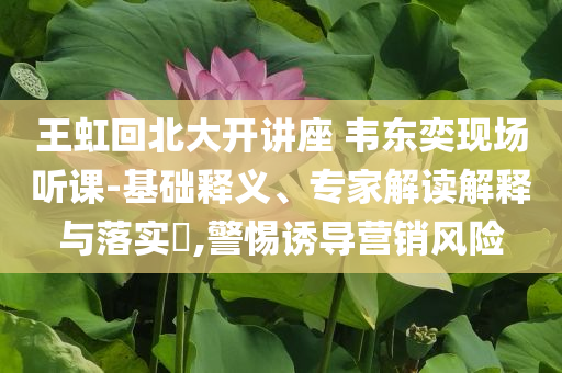 王虹回北大開講座 韋東奕現(xiàn)場聽課-基礎(chǔ)釋義、專家解讀解釋與落實?,警惕誘導(dǎo)營銷風(fēng)險