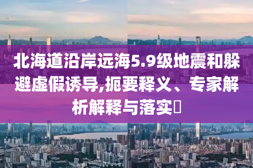 北海道沿岸遠海5.9級地震和躲避虛假誘導(dǎo),扼要釋義、專家解析解釋與落實?