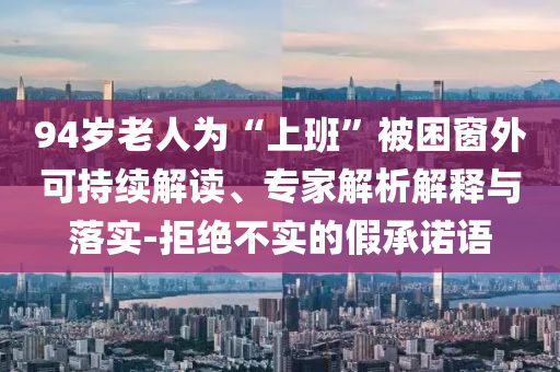 94歲老人為“上班”被困窗外可持續(xù)解讀、專家解析解釋與落實-拒絕不實的假承諾語