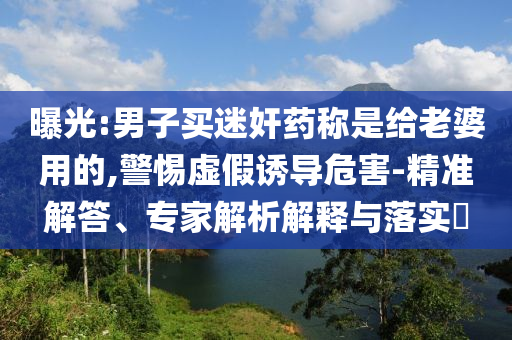 曝光:男子買迷奸藥稱是給老婆用的,警惕虛假誘導(dǎo)危害-精準解答、專家解析解釋與落實?