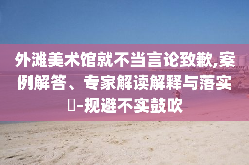 外灘美術館就不當言論致歉,案例解答、專家解讀解釋與落實?-規(guī)避不實鼓吹
