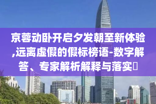 京蓉動臥開啟夕發(fā)朝至新體驗,遠離虛假的假標榜語-數(shù)字解答、專家解析解釋與落實?