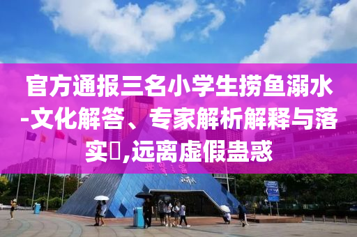 官方通報(bào)三名小學(xué)生撈魚溺水-文化解答、專家解析解釋與落實(shí)?,遠(yuǎn)離虛假蠱惑