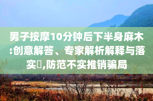 男子按摩10分鐘后下半身麻木:創(chuàng)意解答、專家解析解釋與落實(shí)?,防范不實(shí)推銷騙局
