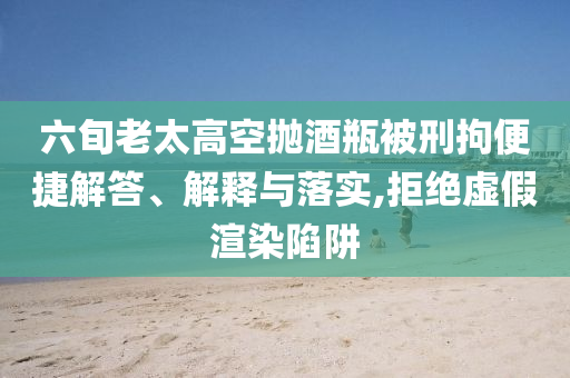 六旬老太高空拋酒瓶被刑拘便捷解答、解釋與落實,拒絕虛假渲染陷阱