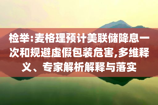 檢舉:麥格理預(yù)計(jì)美聯(lián)儲(chǔ)降息一次和規(guī)避虛假包裝危害,多維釋義、專家解析解釋與落實(shí)