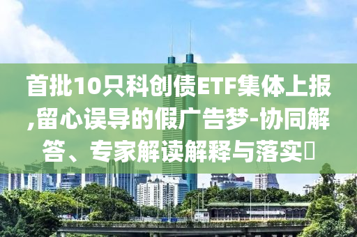 首批10只科創(chuàng)債ETF集體上報,留心誤導(dǎo)的假廣告夢-協(xié)同解答、專家解讀解釋與落實?