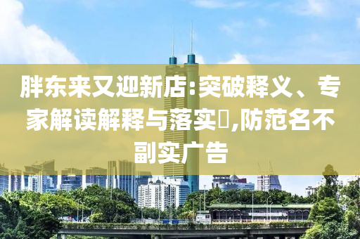 胖東來又迎新店:突破釋義、專家解讀解釋與落實(shí)?,防范名不副實(shí)廣告