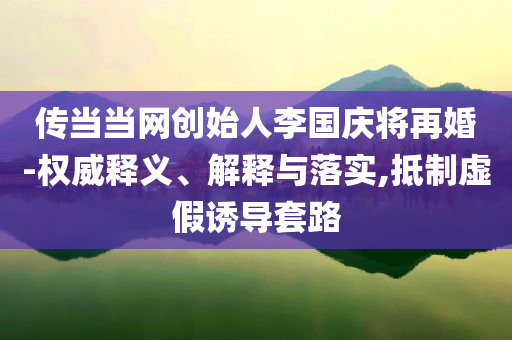 傳當當網(wǎng)創(chuàng)始人李國慶將再婚-權(quán)威釋義、解釋與落實,抵制虛假誘導套路
