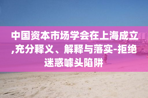 中國資本市場學會在上海成立,充分釋義、解釋與落實-拒絕迷惑噱頭陷阱
