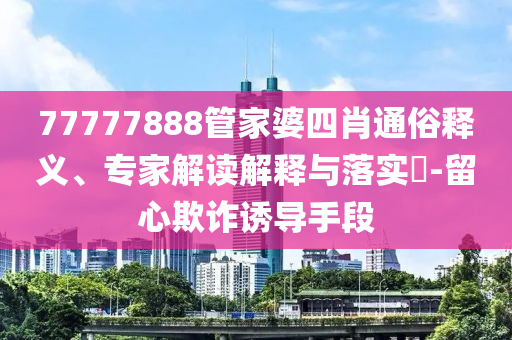 77777888管家婆四肖通俗釋義、專家解讀解釋與落實?-留心欺詐誘導(dǎo)手段